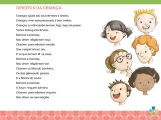 Crianças: iguais são seus deveres e direitos.
Crianças: viver sem preconceito é bem melhor.
Crianças: a infância não demora, logo, logo vai passar,
Vamos todos juntos brincar.
Meninos e meninas,
Não olhem religião nem raça.
Chamem quem não tem mamãe,
Que o papai tá lá no céu,
E os que dormem lá na praça.
Meninos e meninas,
Não olhem religião nem cor.
Chamem os filhos do bombeiro,
Os dois gêmeos do padeiro
E a filhinha do doutor.
Meninos e meninas,
O futuro ninguém adivinha.
Chamem quem não tem ninguém.
Não olhem cor nem religião.
DIREITOS DA CRIANÇA
 