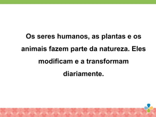 Os seres humanos, as plantas e os
animais fazem parte da natureza. Eles
modificam e a transformam
diariamente.
 