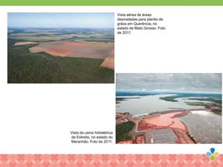 Vista aérea de áreas
desmatadas para plantio de
grãos em Querência, no
estado de Mato Grosso. Foto
de 2011.
Vista da usina hidrelétrica
de Estreito, no estado do
Maranhão. Foto de 2011.
 