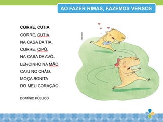 AO FAZER RIMAS, FAZEMOS VERSOS
CORRE, CUTIA
CORRE, CUTIA,
NA CASA DA TIA.
CORRE, CIPÓ,
NA CASA DA AVÓ.
LENCINHO NA MÃO
CAIU NO CHÃO.
MOÇA BONITA
DO MEU CORAÇÃO.
DOMÍNIO PÚBLICO
ClaraGavilan
 
