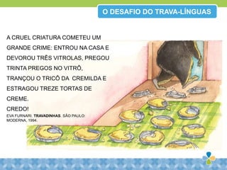 O DESAFIO DO TRAVA-LÍNGUAS
A CRUEL CRIATURA COMETEU UM
GRANDE CRIME: ENTROU NA CASA E
DEVOROU TRÊS VITROLAS, PREGOU
TRINTA PREGOS NO VITRÔ,
TRANÇOU O TRICÔ DA CREMILDA E
ESTRAGOU TREZE TORTAS DE
CREME.
CREDO!
EVA FURNARI. TRAVADINHAS. SÃO PAULO:
MODERNA, 1994.
 