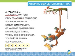 A PALAVRA É ...
AMARELINHA POR FORA
E BEM BRANQUINHA POR DENTRO.
SOU MACIA, NUTRITIVA
E FRUTA BEM BRASILEIRA.
OS MACACOS GOSTAM DE MIM
E AS CRIANÇAS TAMBÉM.
VIVO EM CACHOS PENDURADA.
VOCÊ NÃO SE ENGANA
SOU A GOSTOSA ...
MARA LÚCA GODOY. FRUTA NO PÉ.
BELO HORZONTE: LÊ, 1985.
B A N A N A
ADIVINHA, UMA LEITURA DIVERTIDA!
SidneyMeireles/GizdeCeraEstudio
 
