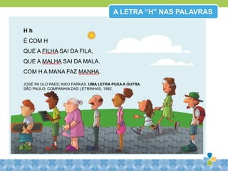 H h
É COM H
QUE A FILHA SAI DA FILA,
QUE A MALHA SAI DA MALA.
COM H A MANA FAZ MANHA.
JOSÉ PA ULO PAES; KIKO FARKAS. UMA LETRA PUXA A OUTRA.
SÃO PAULO: COMPANHIA DAS LETRINHAS, 1992.
A LETRA “H” NAS PALAVRAS
 