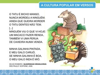 A CULTURA POPULAR EM VERSOS
O TATU É BICHO MANSO,
NUNCA MORDEU A NINGUÉM;
AINDA QUE QUEIRA MORDER
O TATU DENTES NÃO TEM.
[...]
NINGUÉM VIU O QUE VI HOJE:
UM MACACO FAZER RENDA,
TAMBÉM VI UMA PERUA
DE CAIXEIRA NUMA VENDA.
MINHA GALINHA PINTADA,
E MEU GALO CARIJÓ,
SE MINHA GALINHA É BOA,
O MEU GALO INDA É MIÓ.
SÍLVIO ROMERO. QUADRINHAS BRASILEIRAS.
SÃO PAULO: SCIPIONE, 2006.
MirellaSpinelli
 