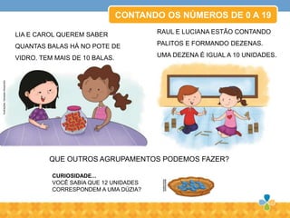 CURIOSIDADE...
VOCÊ SABIA QUE 12 UNIDADES
CORRESPONDEM A UMA DÚZIA?
CONTANDO OS NÚMEROS DE 0 A 19
QUE OUTROS AGRUPAMENTOS PODEMOS FAZER?
LIA E CAROL QUEREM SABER
QUANTAS BALAS HÁ NO POTE DE
VIDRO. TEM MAIS DE 10 BALAS.
RAUL E LUCIANA ESTÃO CONTANDO
PALITOS E FORMANDO DEZENAS.
UMA DEZENA É IGUAL A 10 UNIDADES.
Ilustrações:VanessaAlexandre
 