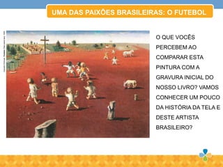 UMA DAS PAIXÕES BRASILEIRAS: O FUTEBOL
CandidoPortinari.Futebol.Óleosobretela,1935.
O QUE VOCÊS
PERCEBEM AO
COMPARAR ESTA
PINTURA COM A
GRAVURA INICIAL DO
NOSSO LIVRO? VAMOS
CONHECER UM POUCO
DA HISTÓRIA DA TELA E
DESTE ARTISTA
BRASILEIRO?
 