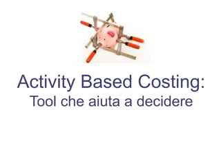 Activity Based Costing:
Tool che aiuta a decidere
 