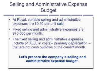 Selling and Administrative Expense
Budget
• At Royal, variable selling and administrative
expenses are $0.50 per unit sold.
• Fixed selling and administrative expenses are
$70,000 per month.
• The fixed selling and administrative expenses
include $10,000 in costs – primarily depreciation –
that are not cash outflows of the current month.
Let’s prepare the company’s selling and
administrative expense budget.
• At Royal, variable selling and administrative
expenses are $0.50 per unit sold.
• Fixed selling and administrative expenses are
$70,000 per month.
• The fixed selling and administrative expenses
include $10,000 in costs – primarily depreciation –
that are not cash outflows of the current month.
Let’s prepare the company’s selling and
administrative expense budget.
 