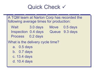 Quick Check 
A TQM team at Narton Corp has recorded the
following average times for production:
Wait 3.0 days Move 0.5 days
Inspection 0.4 days Queue 9.3 days
Process 0.2 days
What is the delivery cycle time?
a. 0.5 days
b. 0.7 days
c. 13.4 days
d. 10.4 days
A TQM team at Narton Corp has recorded the
following average times for production:
Wait 3.0 days Move 0.5 days
Inspection 0.4 days Queue 9.3 days
Process 0.2 days
What is the delivery cycle time?
a. 0.5 days
b. 0.7 days
c. 13.4 days
d. 10.4 days
 