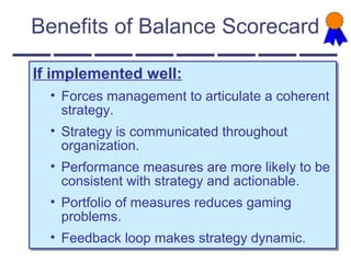 Benefits of Balance Scorecard
If implemented well:
• Forces management to articulate a coherent
strategy.
• Strategy is communicated throughout
organization.
• Performance measures are more likely to be
consistent with strategy and actionable.
• Portfolio of measures reduces gaming
problems.
• Feedback loop makes strategy dynamic.
If implemented well:
• Forces management to articulate a coherent
strategy.
• Strategy is communicated throughout
organization.
• Performance measures are more likely to be
consistent with strategy and actionable.
• Portfolio of measures reduces gaming
problems.
• Feedback loop makes strategy dynamic.
 