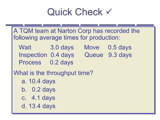 Quick Check 
A TQM team at Narton Corp has recorded the
following average times for production:
Wait 3.0 days Move 0.5 days
Inspection 0.4 days Queue 9.3 days
Process 0.2 days
What is the throughput time?
a. 10.4 days
b. 0.2 days
c. 4.1 days
d. 13.4 days
A TQM team at Narton Corp has recorded the
following average times for production:
Wait 3.0 days Move 0.5 days
Inspection 0.4 days Queue 9.3 days
Process 0.2 days
What is the throughput time?
a. 10.4 days
b. 0.2 days
c. 4.1 days
d. 13.4 days
 