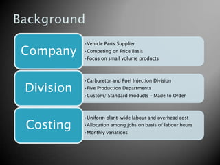 •Vehicle Parts Supplier

Company    •Competing on Price Basis
           •Focus on small volume products



           •Carburetor and Fuel Injection Division

Division   •Five Production Departments
           •Custom/ Standard Products – Made to Order



           •Uniform plant-wide labour and overhead cost

Costing    •Allocation among jobs on basis of labour hours
           •Monthly variations
 