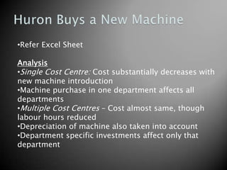 •Refer Excel Sheet

Analysis
•Single Cost Centre: Cost substantially decreases with
new machine introduction
•Machine purchase in one department affects all
departments
•Multiple Cost Centres – Cost almost same, though
labour hours reduced
•Depreciation of machine also taken into account
•Department specific investments affect only that
department
 