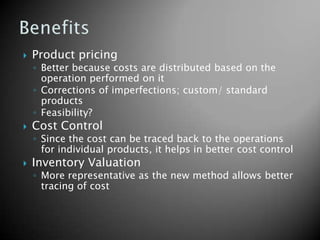    Product pricing
    ◦ Better because costs are distributed based on the
      operation performed on it
    ◦ Corrections of imperfections; custom/ standard
      products
    ◦ Feasibility?
   Cost Control
    ◦ Since the cost can be traced back to the operations
      for individual products, it helps in better cost control
   Inventory Valuation
    ◦ More representative as the new method allows better
      tracing of cost
 