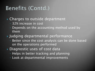    Charges to outside department
    ◦ 32% increase in cost
    ◦ Depends on the accounting method used by
      them
   Judging departmental performance
    ◦ Better since the cost analysis can be done based
      on the operations performed
   Diagnostic uses of cost data
    ◦ Helps in better tracking and planning
    ◦ Look at departmental improvements
 
