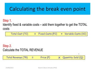 Calculating the break even point
Kwame Oduro Amoako (PhD)
Step 1.
Identify fixed & variable costs – add them together to get the TOTAL
costs
Step 2.
Calculate the TOTAL REVENUE
23/08/2023
 