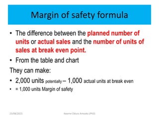 Margin of safety formula
• The difference between the planned number of
units or actual sales and the number of units of
sales at break even point.
• From the table and chart
They can make:
• 2,000 units potentially – 1,000 actual units at break even
• = 1,000 units Margin of safety
23/08/2023 Kwame Oduro Amoako (PhD)
 