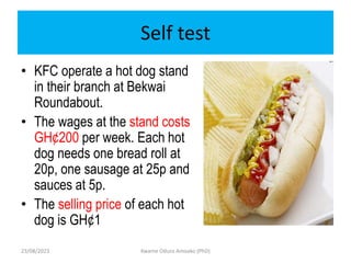 Self test
• KFC operate a hot dog stand
in their branch at Bekwai
Roundabout.
• The wages at the stand costs
GH¢200 per week. Each hot
dog needs one bread roll at
20p, one sausage at 25p and
sauces at 5p.
• The selling price of each hot
dog is GH¢1
23/08/2023 Kwame Oduro Amoako (PhD)
 