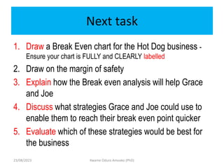Next task
1. Draw a Break Even chart for the Hot Dog business -
Ensure your chart is FULLY and CLEARLY labelled
2. Draw on the margin of safety
3. Explain how the Break even analysis will help Grace
and Joe
4. Discuss what strategies Grace and Joe could use to
enable them to reach their break even point quicker
5. Evaluate which of these strategies would be best for
the business
23/08/2023 Kwame Oduro Amoako (PhD)
 