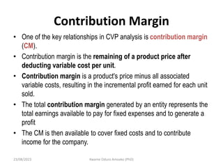 Contribution Margin
• One of the key relationships in CVP analysis is contribution margin
(CM).
• Contribution margin is the remaining of a product price after
deducting variable cost per unit.
• Contribution margin is a product's price minus all associated
variable costs, resulting in the incremental profit earned for each unit
sold.
• The total contribution margin generated by an entity represents the
total earnings available to pay for fixed expenses and to generate a
profit
• The CM is then available to cover fixed costs and to contribute
income for the company.
23/08/2023 Kwame Oduro Amoako (PhD)
 