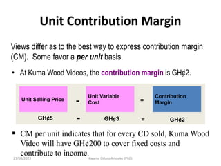 Unit Contribution Margin
Views differ as to the best way to express contribution margin
(CM). Some favor a per unit basis.
• At Kuma Wood Videos, the contribution margin is GH¢2.
Unit Selling Price
Unit Variable
Cost
Contribution
Margin
- =
GH¢5 GH¢3 GH¢2
- =
 CM per unit indicates that for every CD sold, Kuma Wood
Video will have GH¢200 to cover fixed costs and
contribute to income.
23/08/2023 Kwame Oduro Amoako (PhD)
 