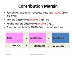 Contribution Margin
• For example, assume that Kumawood Video sells 100,000 CDs in
one month,
• sales are GH¢500,000 (100,000 x GH¢5) and
• variable costs are GH¢300,000 (100,000 x GH¢3).
• Thus, total contribution is GH¢200,000, computed as follows:
Sales Variable Costs Contribution
- =
GH¢500,000 GH¢300,000 GH¢200,000
- =
23/08/2023 Kwame Oduro Amoako (PhD)
 
