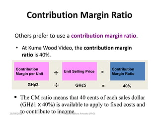 Contribution Margin Ratio
Others prefer to use a contribution margin ratio.
• At Kuma Wood Video, the contribution margin
ratio is 40%.
Contribution
Margin per Unit
Unit Selling Price
Contribution
Margin Ratio
 =
GH¢2 GH¢5 40%
 =
 The CM ratio means that 40 cents of each sales dollar
(GH¢1 x 40%) is available to apply to fixed costs and
to contribute to income.
23/08/2023 Kwame Oduro Amoako (PhD)
 