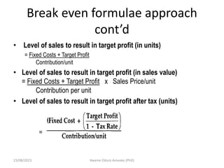 Break even formulae approach
cont’d
• Level of sales to result in target profit (in units)
= Fixed Costs + Target Profit
Contribution/unit
• Level of sales to result in target profit (in sales value)
= Fixed Costs + Target Profit x Sales Price/unit
Contribution per unit
• Level of sales to result in target profit after tax (units)
23/08/2023 Kwame Oduro Amoako (PhD)
 