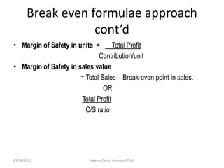 Break even formulae approach
cont’d
• Margin of Safety in units = Total Profit
Contribution/unit
• Margin of Safety in sales value
= Total Sales – Break-even point in sales.
OR
Total Profit
C/S ratio
23/08/2023 Kwame Oduro Amoako (PhD)
 