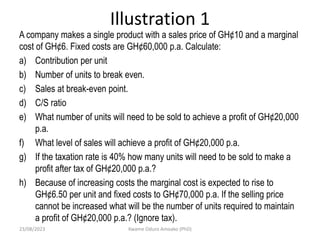 Illustration 1
A company makes a single product with a sales price of GH¢10 and a marginal
cost of GH¢6. Fixed costs are GH¢60,000 p.a. Calculate:
a) Contribution per unit
b) Number of units to break even.
c) Sales at break-even point.
d) C/S ratio
e) What number of units will need to be sold to achieve a profit of GH¢20,000
p.a.
f) What level of sales will achieve a profit of GH¢20,000 p.a.
g) If the taxation rate is 40% how many units will need to be sold to make a
profit after tax of GH¢20,000 p.a.?
h) Because of increasing costs the marginal cost is expected to rise to
GH¢6.50 per unit and fixed costs to GH¢70,000 p.a. If the selling price
cannot be increased what will be the number of units required to maintain
a profit of GH¢20,000 p.a.? (Ignore tax).
23/08/2023 Kwame Oduro Amoako (PhD)
 
