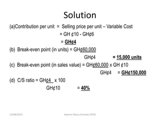 Solution
(a)Contribution per unit = Selling price per unit – Variable Cost
= GH ¢10 - GH¢6
= GH¢4
(b) Break-even point (in units) = GH¢60,000
GH¢4 = 15,000 units
(c) Break-even point (in sales value) = GH¢60,000 x GH ¢10
GH¢4 = GH¢150,000
(d) C/S ratio = GH¢4 x 100
GH¢10 = 40%
23/08/2023 Kwame Oduro Amoako (PhD)
 