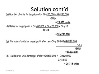 Solution cont’d
(e) Number of units for target profit = GH¢60,000 + GH¢20,000
GH¢4
= 20,000 units
(f) Sales for target profit = GH¢60,000 + GH¢20,000 x GH¢10
GH¢4
=GH¢200,000
(g) Number of units for target profit after tax =GH¢ 60,000+GH¢20,000
1-0.4
GH¢4
=23,333 unit
(h) Number of units for target profit = GH¢70,000 + GH¢20,000
GH¢3.50
= 25,714 units
23/08/2023 Kwame Oduro Amoako (PhD)
 