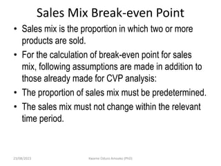 Sales Mix Break-even Point
• Sales mix is the proportion in which two or more
products are sold.
• For the calculation of break-even point for sales
mix, following assumptions are made in addition to
those already made for CVP analysis:
• The proportion of sales mix must be predetermined.
• The sales mix must not change within the relevant
time period.
23/08/2023 Kwame Oduro Amoako (PhD)
 