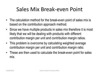 Sales Mix Break-even Point
• The calculation method for the break-even point of sales mix is
based on the contribution approach method.
• Since we have multiple products in sales mix therefore it is most
likely that we will be dealing with products with different
contribution margin per unit and contribution margin ratios.
• This problem is overcome by calculating weighted average
contribution margin per unit and contribution margin ratio.
• These are then used to calculate the break-even point for sales
mix.
23/08/2023 Kwame Oduro Amoako (PhD)
 