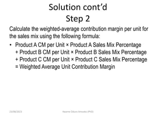 Solution cont’d
Step 2
Calculate the weighted-average contribution margin per unit for
the sales mix using the following formula:
• Product A CM per Unit × Product A Sales Mix Percentage
+ Product B CM per Unit × Product B Sales Mix Percentage
+ Product C CM per Unit × Product C Sales Mix Percentage
= Weighted Average Unit Contribution Margin
23/08/2023 Kwame Oduro Amoako (PhD)
 