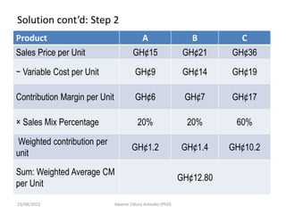Solution cont’d: Step 2
Product A B C
Sales Price per Unit GH¢15 GH¢21 GH¢36
− Variable Cost per Unit GH¢9 GH¢14 GH¢19
Contribution Margin per Unit GH¢6 GH¢7 GH¢17
× Sales Mix Percentage 20% 20% 60%
Weighted contribution per
unit
GH¢1.2 GH¢1.4 GH¢10.2
Sum: Weighted Average CM
per Unit
GH¢12.80
23/08/2023 Kwame Oduro Amoako (PhD)
 