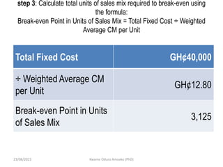 step 3: Calculate total units of sales mix required to break-even using
the formula:
Break-even Point in Units of Sales Mix = Total Fixed Cost ÷ Weighted
Average CM per Unit
Total Fixed Cost GH¢40,000
÷ Weighted Average CM
per Unit
GH¢12.80
Break-even Point in Units
of Sales Mix
3,125
23/08/2023 Kwame Oduro Amoako (PhD)
 