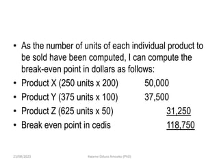 • As the number of units of each individual product to
be sold have been computed, I can compute the
break-even point in dollars as follows:
• Product X (250 units x 200) 50,000
• Product Y (375 units x 100) 37,500
• Product Z (625 units x 50) 31,250
• Break even point in cedis 118,750
23/08/2023 Kwame Oduro Amoako (PhD)
 