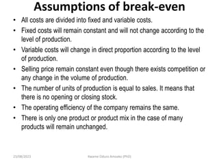 Assumptions of break-even
• All costs are divided into fixed and variable costs.
• Fixed costs will remain constant and will not change according to the
level of production.
• Variable costs will change in direct proportion according to the level
of production.
• Selling price remain constant even though there exists competition or
any change in the volume of production.
• The number of units of production is equal to sales. It means that
there is no opening or closing stock.
• The operating efficiency of the company remains the same.
• There is only one product or product mix in the case of many
products will remain unchanged.
23/08/2023 Kwame Oduro Amoako (PhD)
 