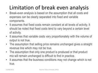 Limitation of break even analysis
• Break-even analysis is based on the assumption that all costs and
expenses can be clearly separated into fixed and variable
components.
• It assumes that fixed costs remain constant at all levels of activity. It
should be noted that fixed costs tend to vary beyond a certain level
of activity.
• It assumes that variable costs vary proportionately with the volume of
output is not true.
• The assumption that selling price remains unchanged gives a straight
revenue line which may not be true.
• The assumption that only one product is produced or that product
mix will remain unchanged is difficult to find in practice.
• It assumes that the business conditions may not change which is not
true.
23/08/2023 Kwame Oduro Amoako (PhD)
 