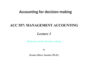 Accounting for decision making
ACC 557: MANAGEMENT ACCOUNTING
Lecture 3
Relevant cost for decision making
(Break-even analysis)
by
Kwame Oduro Amoako (Ph.D.)
 