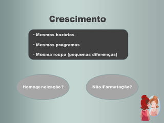 Crescimento Mesmos horários Mesmos programas Mesma roupa (pequenas diferenças) Homogeneização? Não Formatação? 