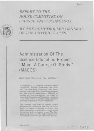 st
44`)
m
Administration Of The
Science Education Project
"Man : A Course Of Study"
(MACOS)
National Science Foundation
In this report GAO examines National Science
Foundation policies, procedures, and prac-
tices for developing, evaluating, and imple-
menting precollege science education projects
and their specific application to MACOS . A
number of recommendations are made to
insure that Foundation officials and recipients
of its funds follow sound business practices in
administering science education projects .
The Congress may wish to tighten project
administrative controls by requiring the Foun-
dation to report on income produced from
science education projects which it authorizes
its grantees and contractors to use . The Con-
gress could then consider such income when
reviewing Foundation appropriation requests .
MW D-76-26
tno*
REPORT TO THE
HOUSE COMMITTEE ON
SCIENCE AND TECHNOLOGY
B Y THE COMPTROLLER GENERAL
OF THE UNITED STATES
1g75
 