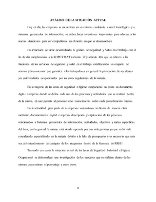 8
ANÁLISIS DE LA SITUACIÓN ACTUAL
Hoy en día, las empresas se encuentran en un entorno cambiante a nivel tecnológico y a
sistemas gerenciales de información, se deben hacer inversiones importantes para adecuar a las
nuevas situaciones para ser competitivas en el medio en que se desenvuelven.
En Venezuela se viene desarrollando la gestión de Seguridad y Salud en el trabajo con el
fin de dar cumplimiento a la LOPCYMAT (artículo 39 y artículo 40), que se refieren a las
funciones de los servicios de seguridad y salud en el trabajo, estableciendo un conjunto de
normas y lineamientos que garantice a los trabajadores en general la prevención de accidentes
y/o enfermedades ocupacionales por los entes reguladores de la materia.
En la mayoría de las áreas de seguridad e higiene ocupacional no existe un documento
digital o impreso donde se defina cada uno de los procesos y actividades que se realizan dentro
de la misma, el cual permita al personal tener conocimiento sobre cada procedimiento interno.
En la actualidad gran parte de la empresas venezolanas no llevan de manera clara
mediante documentación digital e impreso descripción y explicación de los procesos
relacionados a Sistemas gerenciales de información, actividades, objetivos y metas específicas
del área; por lo general la misma está siendo operada por una sola persona ya que no ha sido
considerado especializado en la materia debido a la falta de presupuesto y es necesario que esta
sea del entendimiento de cualquier de los integrantes dentro de la Gerencia de RRHH.
Tomando en cuenta la situación actual de las áreas de Seguridad Industrial e Higiene
Ocupacional se debe realizar una investigación de los procesos que se realizan dentro de las
mismas para estimar el porcentaje y entre otros.
 