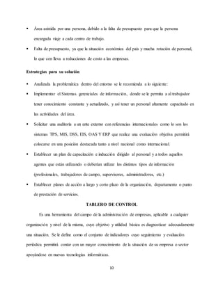 10
 Área asistida por una persona, debido a la falta de presupuesto para que la persona
encargada viaje a cada centro de trabajo.
 Falta de presupuesto, ya que la situación económica del país y mucha rotación de personal,
lo que con lleva a reducciones de costo a las empresas.
Estrategias para su solución
 Analizada la problemática dentro del entorno se le recomienda a lo siguiente:
 Implementar el Sistemas gerenciales de información, donde se le permita a al trabajador
tener conocimiento constante y actualizado, y así tener un personal altamente capacitado en
las actividades del área.
 Solicitar una auditoría a un ente externo con referencias internacionales como lo son los
sistemas TPS, MIS, DSS, EIS, OAS Y ERP que realice una evaluación objetiva permitirá
colocarse en una posición destacada tanto a nivel nacional como internacional.
 Establecer un plan de capacitación e inducción dirigido al personal y a todos aquellos
agentes que están utilizando o deberían utilizar los distintos tipos de información
(profesionales, trabajadores de campo, supervisores, administradores, etc.)
 Establecer planes de acción a largo y corto plazo de la organización, departamento o punto
de prestación de servicios.
TABLERO DE CONTROL
Es una herramienta del campo de la administración de empresas, aplicable a cualquier
organización y nivel de la misma, cuyo objetivo y utilidad básica es diagnosticar adecuadamente
una situación. Se le define como el conjunto de indicadores cuyo seguimiento y evaluación
periódica permitirá contar con un mayor conocimiento de la situación de su empresa o sector
apoyándose en nuevas tecnologías informáticas.
 