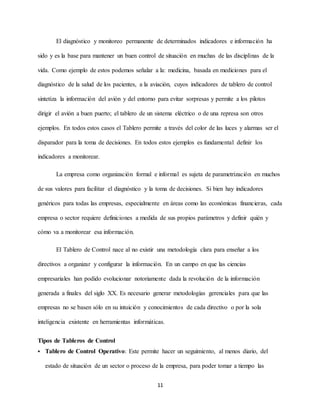 11
El diagnóstico y monitoreo permanente de determinados indicadores e información ha
sido y es la base para mantener un buen control de situación en muchas de las disciplinas de la
vida. Como ejemplo de estos podemos señalar a la: medicina, basada en mediciones para el
diagnóstico de la salud de los pacientes, a la aviación, cuyos indicadores de tablero de control
sintetiza la información del avión y del entorno para evitar sorpresas y permite a los pilotos
dirigir el avión a buen puerto; el tablero de un sistema eléctrico o de una represa son otros
ejemplos. En todos estos casos el Tablero permite a través del color de las luces y alarmas ser el
disparador para la toma de decisiones. En todos estos ejemplos es fundamental definir los
indicadores a monitorear.
La empresa como organización formal e informal es sujeta de parametrización en muchos
de sus valores para facilitar el diagnóstico y la toma de decisiones. Si bien hay indicadores
genéricos para todas las empresas, especialmente en áreas como las económicas financieras, cada
empresa o sector requiere definiciones a medida de sus propios parámetros y definir quién y
cómo va a monitorear esa información.
El Tablero de Control nace al no existir una metodología clara para enseñar a los
directivos a organizar y configurar la información. En un campo en que las ciencias
empresariales han podido evolucionar notoriamente dada la revolución de la información
generada a finales del siglo XX. Es necesario generar metodologías gerenciales para que las
empresas no se basen sólo en su intuición y conocimientos de cada directivo o por la sola
inteligencia existente en herramientas informáticas.
Tipos de Tableros de Control
 Tablero de Control Operativo: Este permite hacer un seguimiento, al menos diario, del
estado de situación de un sector o proceso de la empresa, para poder tomar a tiempo las
 