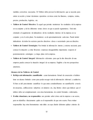 12
medidas correctivas necesarias. El Tablero debe proveer la información que se necesita para
entrar en acción y tomar decisiones operativas en áreas como las finanzas, compras, ventas,
precios, producción, logística, etc.
 Tablero de Control Directivo: Es aquel que permite monitorear los resultados de la empresa
en su conjunto y de los diferentes temas claves en que se puede segmentarse. Está más
orientado al seguimiento de indicadores de los resultados internos de la empresa en su
conjunto y en el corto plazo. Su monitoreo es de aproximadamente cada mes. Puede incluir
indicadores de todos los sectores para los directivos claves o sectorizado para un directivo.
 Tablero de Control Estratégico: Nos brinda la información interna y externa necesaria para
conocer la situación y evitar llevarnos sorpresas desagradables importantes respecto al
posicionamiento estratégico y a largo plazo de la empresa.
 Tablero de Control Integral: Información relevantes para que la alta dirección de una
empresa pueda conocer la situación integral de su empresa. Engloba a las tres perspectivas
anteriores.
Alcances de los Tableros de Control
 Refleja solo información cuantificable: como herramienta formal de concreción el tablero
tiene un alcance limitado como para poder recoger toda la información informal y cualitativa.
Si bien es útil para intentar cuantificar lo que antes considerábamos no cuantificable a través
de encuestas, calificaciones subjetivas en números etc., hay límites claros que indican que el
tablero debe ser complementado con otras herramientas de control formales e informales.
 Evalúa situaciones, no responsables: nos permite saber cómo está la empresa o un sector,
pero no identifica directamente quién es el responsable de que esto ocurra. Para evaluar
responsables hay otras herramientas más útiles en cuyo diseño debemos aplicar criterios de
 