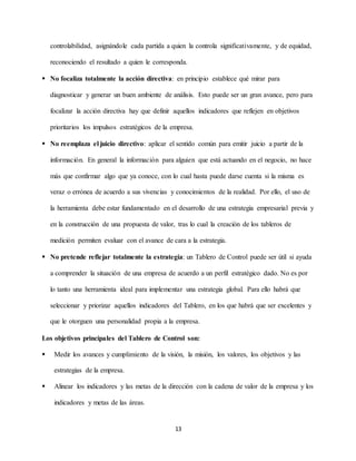 13
controlabilidad, asignándole cada partida a quien la controla significativamente, y de equidad,
reconociendo el resultado a quien le corresponda.
 No focaliza totalmente la acción directiva: en principio establece qué mirar para
diagnosticar y generar un buen ambiente de análisis. Esto puede ser un gran avance, pero para
focalizar la acción directiva hay que definir aquellos indicadores que reflejen en objetivos
prioritarios los impulsos estratégicos de la empresa.
 No reemplaza el juicio directivo: aplicar el sentido común para emitir juicio a partir de la
información. En general la información para alguien que está actuando en el negocio, no hace
más que confirmar algo que ya conoce, con lo cual hasta puede darse cuenta si la misma es
veraz o errónea de acuerdo a sus vivencias y conocimientos de la realidad. Por ello, el uso de
la herramienta debe estar fundamentado en el desarrollo de una estrategia empresarial previa y
en la construcción de una propuesta de valor, tras lo cual la creación de los tableros de
medición permiten evaluar con el avance de cara a la estrategia.
 No pretende reflejar totalmente la estrategia: un Tablero de Control puede ser útil si ayuda
a comprender la situación de una empresa de acuerdo a un perfil estratégico dado. No es por
lo tanto una herramienta ideal para implementar una estrategia global. Para ello habrá que
seleccionar y priorizar aquellos indicadores del Tablero, en los que habrá que ser excelentes y
que le otorguen una personalidad propia a la empresa.
Los objetivos principales del Tablero de Control son:
 Medir los avances y cumplimiento de la visión, la misión, los valores, los objetivos y las
estrategias de la empresa.
 Alinear los indicadores y las metas de la dirección con la cadena de valor de la empresa y los
indicadores y metas de las áreas.
 