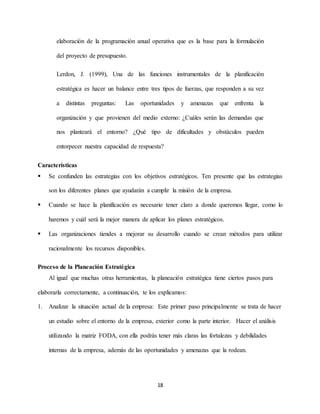 18
elaboración de la programación anual operativa que es la base para la formulación
del proyecto de presupuesto.
Lerdon, J. (1999), Una de las funciones instrumentales de la planificación
estratégica es hacer un balance entre tres tipos de fuerzas, que responden a su vez
a distintas preguntas: Las oportunidades y amenazas que enfrenta la
organización y que provienen del medio externo: ¿Cuáles serán las demandas que
nos planteará el entorno? ¿Qué tipo de dificultades y obstáculos pueden
entorpecer nuestra capacidad de respuesta?
Características
 Se confunden las estrategias con los objetivos estratégicos. Ten presente que las estrategias
son los diferentes planes que ayudarán a cumplir la misión de la empresa.
 Cuando se hace la planificación es necesario tener claro a donde queremos llegar, como lo
haremos y cuál será la mejor manera de aplicar los planes estratégicos.
 Las organizaciones tiendes a mejorar su desarrollo cuando se crean métodos para utilizar
racionalmente los recursos disponibles.
Proceso de la Planeación Estratégica
Al igual que muchas otras herramientas, la planeación estratégica tiene ciertos pasos para
elaborarla correctamente, a continuación, te los explicamos:
1. Analizar la situación actual de la empresa: Este primer paso principalmente se trata de hacer
un estudio sobre el entorno de la empresa, exterior como la parte interior. Hacer el análisis
utilizando la matriz FODA, con ella podrás tener más claras las fortalezas y debilidades
internas de la empresa, además de las oportunidades y amenazas que la rodean.
 