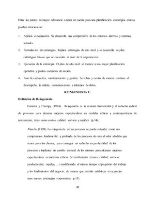 20
Entre los puntos de mayor relevancia a tener en cuenta para una planificación estratégica exitosa
pueden mencionarse:
1. Análisis o evaluación. Se desarrolla una comprensión de los entornos internos y externos
actuales.
2. Formulación de estrategias. Implica estrategias de alto nivel y se desarrolla un plan
estratégico básico que se encuentre al nivel de la organización.
3. Ejecución de la estrategia. El plan de alto nivel se traduce a una mejor planificación
operativa y puntos concretos de acción.
4. Fase de evaluación, mantenimiento y gestión. Se refina y evalúa de manera continua el
desempeño, la cultura, comunicaciones e informes de datos.
REINGENIERIA C.
Definición de Reingeniería
Hammer y Champy (1994). Reingeniería es la revisión fundamental y el rediseño radical
de procesos para alcanzar mejoras espectaculares en medidas críticas y contemporáneas de
rendimiento, tales como costos, calidad, servicio y rapidez. (p.34).
Alarcón (1998). La reingeniería de los procesos se puede entender como una
comprensión fundamental y profunda de los procesos de cara al valor añadido que
tienen para los clientes, para conseguir un rediseño en profundidad de los
procesos e implantar un cambio esencial de los mismos para alcanzar mejoras
espectaculares en medidas críticas del rendimiento (costes, calidad, servicio,
productividad, rapidez, …) modificando al mismo tiempo el propósito del trabajo
y los fundamentos del negocio, de manera que permita establecer si es preciso
unas nuevas estrategias corporativas. p.15)
 